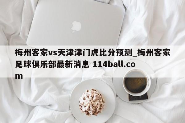 梅州客家vs天津津门虎比分预测_梅州客家足球俱乐部最新消息 114ball.com 
