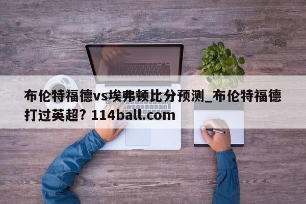 布伦特福德vs埃弗顿比分预测_布伦特福德打过英超? 114ball.com 