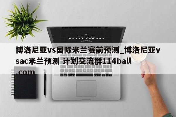 博洛尼亚vs国际米兰赛前预测_博洛尼亚vsac米兰预测 计划交流群114ball.com 