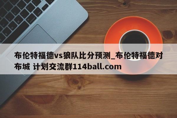 布伦特福德vs狼队比分预测_布伦特福德对布城 计划交流群114ball.com 