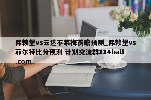 弗赖堡vs云达不莱梅前瞻预测_弗赖堡vs菲尔特比分预测 计划交流群114ball.com 