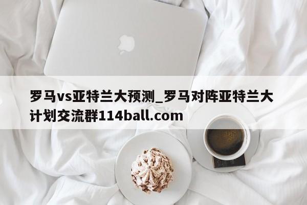 罗马vs亚特兰大预测_罗马对阵亚特兰大 计划交流群114ball.com 