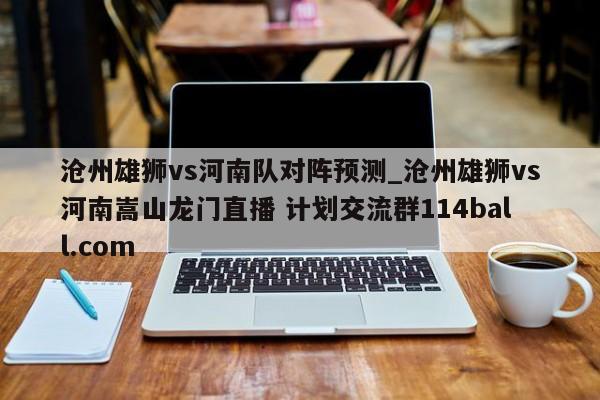 沧州雄狮vs河南队对阵预测_沧州雄狮vs河南嵩山龙门直播 计划交流群114ball.com 
