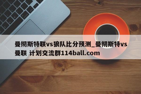 曼彻斯特联vs狼队比分预测_曼彻斯特vs曼联 计划交流群114ball.com 