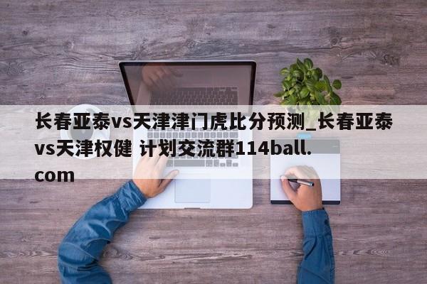 长春亚泰vs天津津门虎比分预测_长春亚泰vs天津权健 计划交流群114ball.com 