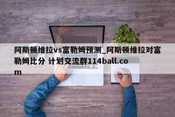 阿斯顿维拉vs富勒姆预测_阿斯顿维拉对富勒姆比分 计划交流群114ball.com 