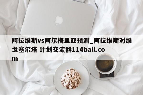 阿拉维斯vs阿尔梅里亚预测_阿拉维斯对维戈塞尔塔 计划交流群114ball.com 