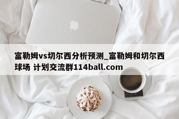 富勒姆vs切尔西分析预测_富勒姆和切尔西球场 计划交流群114ball.com 