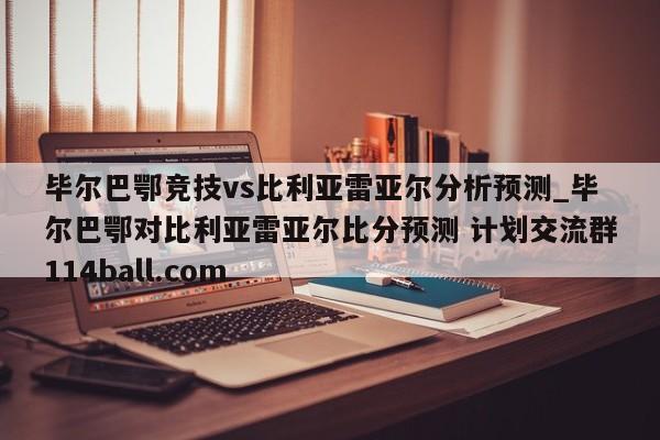 毕尔巴鄂竞技vs比利亚雷亚尔分析预测_毕尔巴鄂对比利亚雷亚尔比分预测 计划交流群114ball.com 