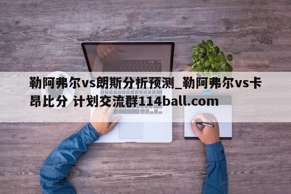 勒阿弗尔vs朗斯分析预测_勒阿弗尔vs卡昂比分 计划交流群114ball.com 