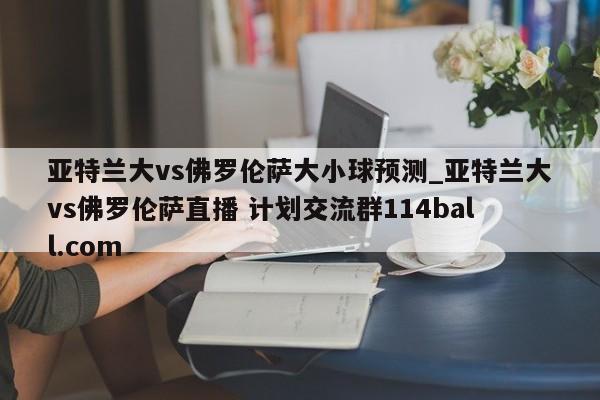 亚特兰大vs佛罗伦萨大小球预测_亚特兰大vs佛罗伦萨直播 计划交流群114ball.com 