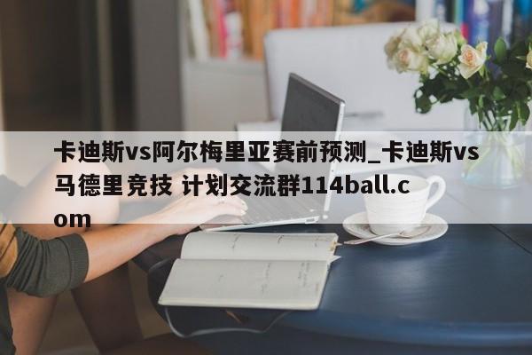 卡迪斯vs阿尔梅里亚赛前预测_卡迪斯vs马德里竞技 计划交流群114ball.com 