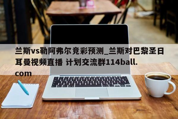 兰斯vs勒阿弗尔竞彩预测_兰斯对巴黎圣日耳曼视频直播 计划交流群114ball.com 