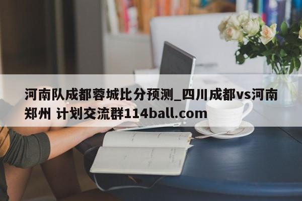河南队成都蓉城比分预测_四川成都vs河南郑州 计划交流群114ball.com 