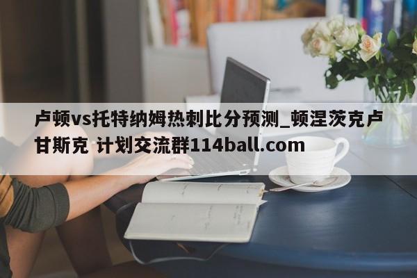 卢顿vs托特纳姆热刺比分预测_顿涅茨克卢甘斯克 计划交流群114ball.com 