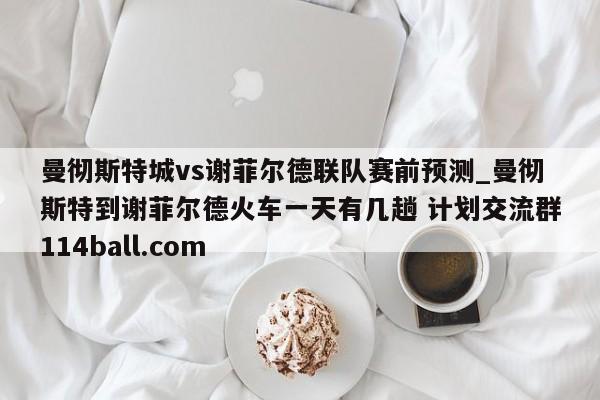 曼彻斯特城vs谢菲尔德联队赛前预测_曼彻斯特到谢菲尔德火车一天有几趟 计划交流群114ball.com 