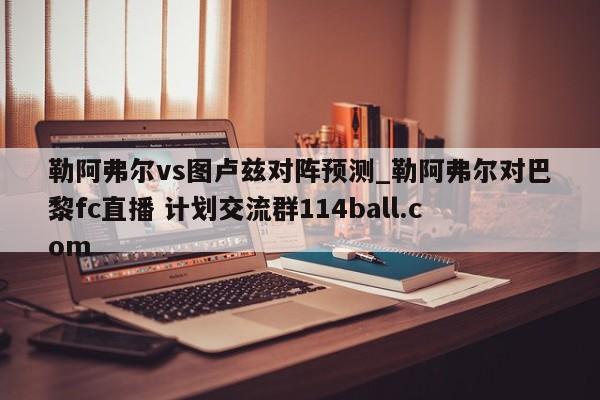 勒阿弗尔vs图卢兹对阵预测_勒阿弗尔对巴黎fc直播 计划交流群114ball.com 