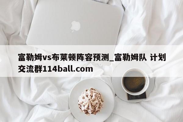 富勒姆vs布莱顿阵容预测_富勒姆队 计划交流群114ball.com 