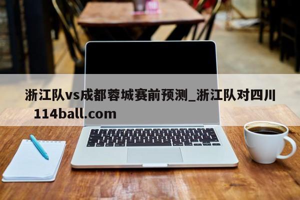 浙江队vs成都蓉城赛前预测_浙江队对四川  114ball.com 