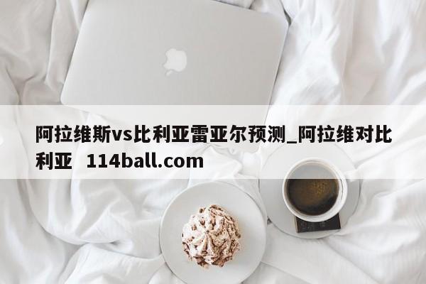 阿拉维斯vs比利亚雷亚尔预测_阿拉维对比利亚  114ball.com 