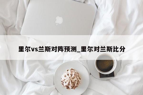 里尔vs兰斯对阵预测_里尔对兰斯比分