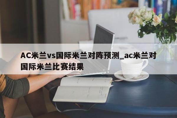 AC米兰vs国际米兰对阵预测_ac米兰对国际米兰比赛结果