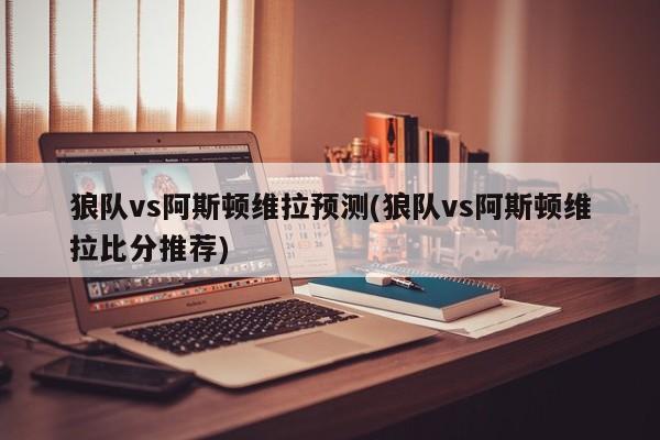 狼队vs阿斯顿维拉预测(狼队vs阿斯顿维拉比分推荐)