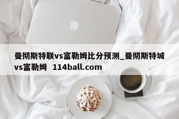 曼彻斯特联vs富勒姆比分预测_曼彻斯特城vs富勒姆  114ball.com