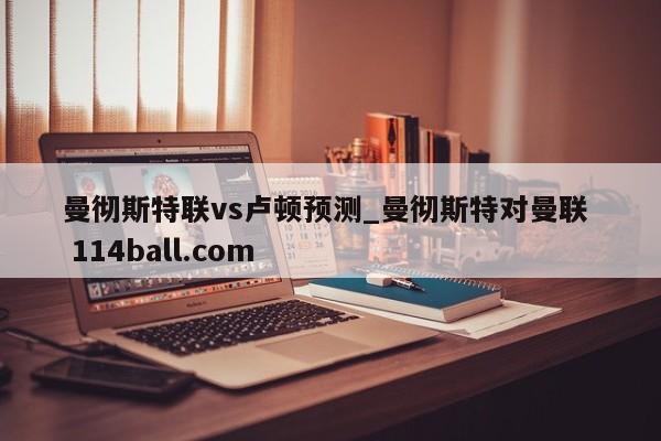 曼彻斯特联vs卢顿预测_曼彻斯特对曼联  114ball.com