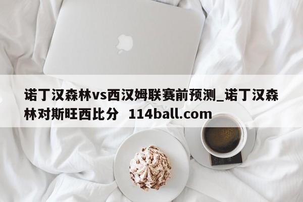 诺丁汉森林vs西汉姆联赛前预测_诺丁汉森林对斯旺西比分  114ball.com