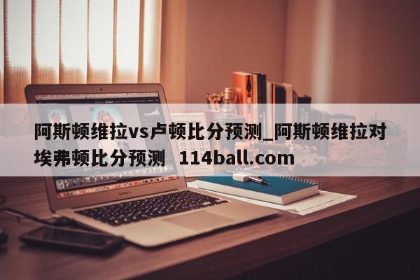 阿斯顿维拉vs卢顿比分预测_阿斯顿维拉对埃弗顿比分预测  114ball.com