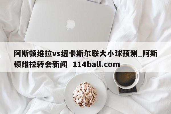 阿斯顿维拉vs纽卡斯尔联大小球预测_阿斯顿维拉转会新闻  114ball.com
