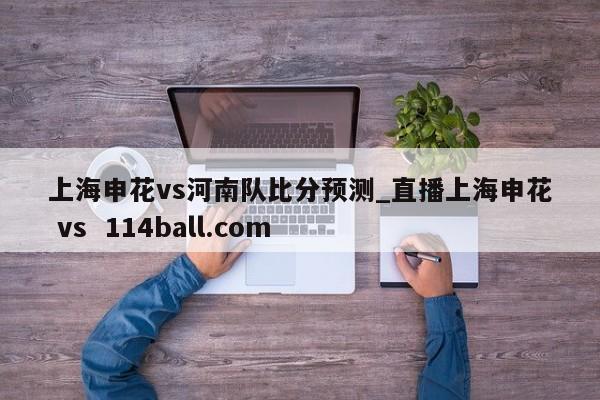 上海申花vs河南队比分预测_直播上海申花 vs  114ball.com