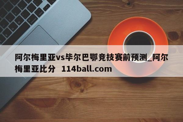 阿尔梅里亚vs毕尔巴鄂竞技赛前预测_阿尔梅里亚比分  114ball.com