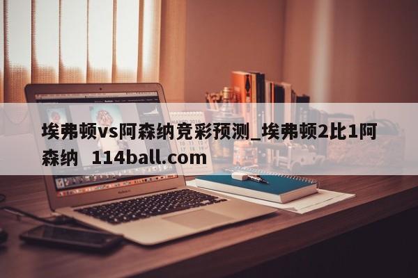 埃弗顿vs阿森纳竞彩预测_埃弗顿2比1阿森纳  114ball.com