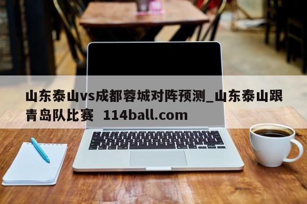 山东泰山vs成都蓉城对阵预测_山东泰山跟青岛队比赛  114ball.com