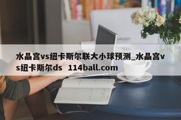 水晶宫vs纽卡斯尔联大小球预测_水晶宫vs纽卡斯尔ds  114ball.com