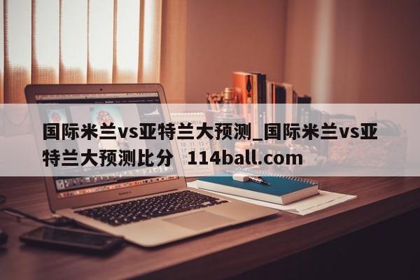 国际米兰vs亚特兰大预测_国际米兰vs亚特兰大预测比分  114ball.com