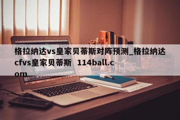 格拉纳达vs皇家贝蒂斯对阵预测_格拉纳达cfvs皇家贝蒂斯  114ball.com