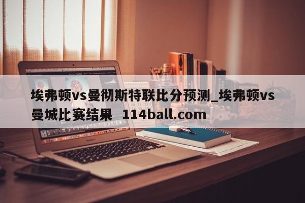 埃弗顿vs曼彻斯特联比分预测_埃弗顿vs曼城比赛结果  114ball.com