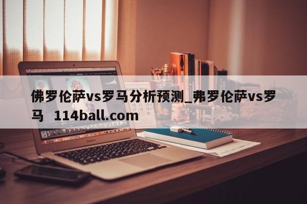 佛罗伦萨vs罗马分析预测_弗罗伦萨vs罗马  114ball.com