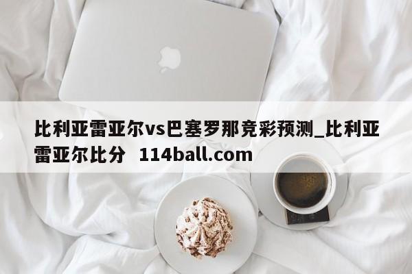 比利亚雷亚尔vs巴塞罗那竞彩预测_比利亚雷亚尔比分  114ball.com