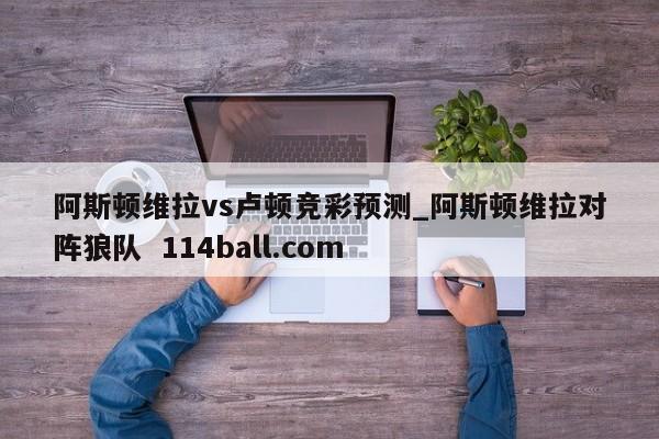 阿斯顿维拉vs卢顿竞彩预测_阿斯顿维拉对阵狼队  114ball.com