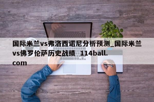 国际米兰vs弗洛西诺尼分析预测_国际米兰vs佛罗伦萨历史战绩  114ball.com