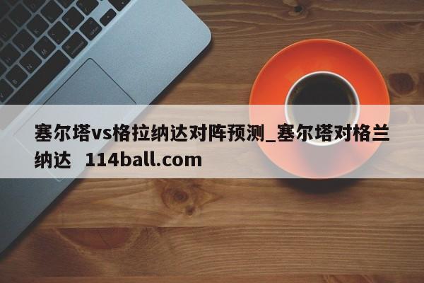 塞尔塔vs格拉纳达对阵预测_塞尔塔对格兰纳达  114ball.com