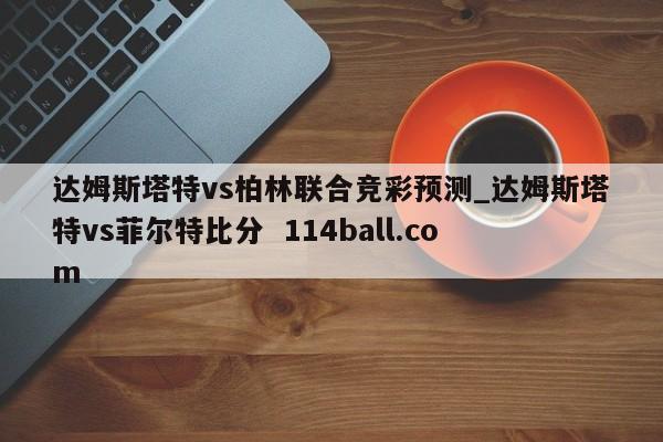 达姆斯塔特vs柏林联合竞彩预测_达姆斯塔特vs菲尔特比分  114ball.com