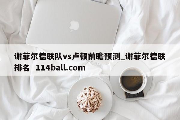 谢菲尔德联队vs卢顿前瞻预测_谢菲尔德联排名  114ball.com