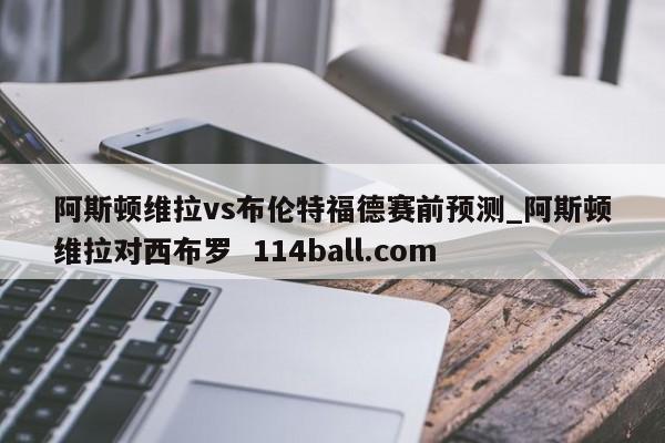 阿斯顿维拉vs布伦特福德赛前预测_阿斯顿维拉对西布罗  114ball.com