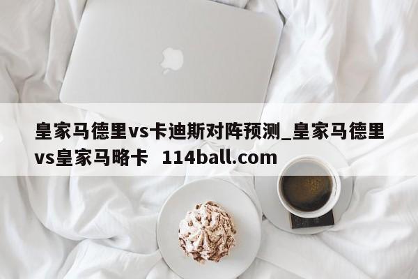 皇家马德里vs卡迪斯对阵预测_皇家马德里vs皇家马略卡  114ball.com