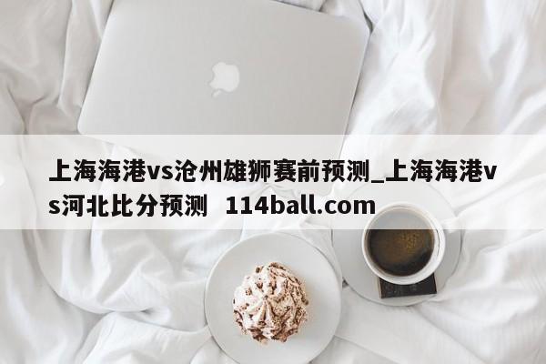 上海海港vs沧州雄狮赛前预测_上海海港vs河北比分预测  114ball.com